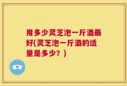 用多少灵芝泡一斤酒最好(灵芝泡一斤酒的适量是多少？)