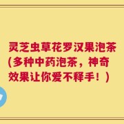 灵芝虫草花罗汉果泡茶(多种中药泡茶，神奇效果让你爱不释手！)