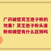 广药破壁灵芝孢子粉的效果？灵芝孢子粉头道粉和破壁有什么区别吗