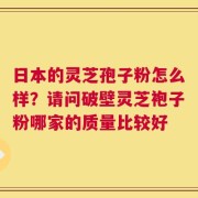 日本的灵芝孢子粉怎么样？请问破壁灵芝袍子粉哪家的质量比较好