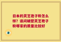 日本的灵芝孢子粉怎么样？请问破壁灵芝袍子粉哪家的质量比较好