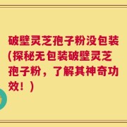 破壁灵芝孢子粉没包装(探秘无包装破壁灵芝孢子粉，了解其神奇功效！)