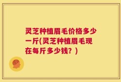 灵芝种植眉毛价格多少一斤(灵芝种植眉毛现在每斤多少钱？)