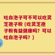 吐白泡子可不可以吃灵芝孢子粉 (吃灵芝孢子粉有益健康吗？可以吐白泡子吗？)