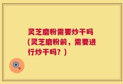 灵芝磨粉需要炒干吗 (灵芝磨粉前，需要进行炒干吗？)