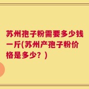 苏州孢子粉需要多少钱一斤(苏州产孢子粉价格是多少？)