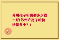苏州孢子粉需要多少钱一斤(苏州产孢子粉价格是多少？)