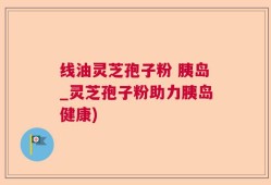 线油灵芝孢子粉 胰岛_灵芝孢子粉助力胰岛健康)