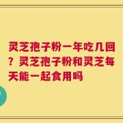 灵芝孢子粉一年吃几回？灵芝孢子粉和灵芝每天能一起食用吗