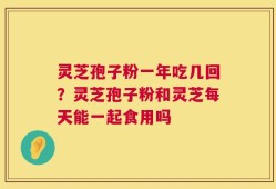 灵芝孢子粉一年吃几回？灵芝孢子粉和灵芝每天能一起食用吗