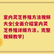 室内灵芝养殖方法视频大全(全面介绍室内灵芝养殖详细方法，完整视频教学)