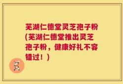 芜湖仁德堂灵芝孢子粉(芜湖仁德堂推出灵芝孢子粉，健康好礼不容错过！)