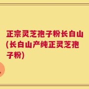 正宗灵芝孢子粉长白山(长白山产纯正灵芝孢子粉)