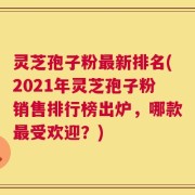 灵芝孢子粉最新排名(2021年灵芝孢子粉销售排行榜出炉，哪款最受欢迎？)