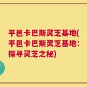 平邑卡巴斯灵芝基地(平邑卡巴斯灵芝基地：探寻灵芝之秘)