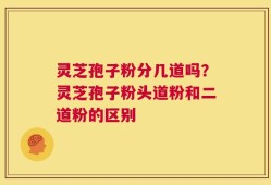 灵芝孢子粉分几道吗？灵芝孢子粉头道粉和二道粉的区别