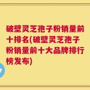 破壁灵芝孢子粉销量前十排名(破壁灵芝孢子粉销量前十大品牌排行榜发布)