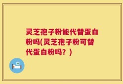 灵芝孢子粉能代替蛋白粉吗(灵芝孢子粉可替代蛋白粉吗？)