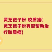 灵芝孢子粉 胶质瘤(灵芝孢子粉有望帮助治疗胶质瘤)