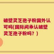 破壁灵芝孢子粉国外认可吗(国际间承认破壁灵芝孢子粉吗？)