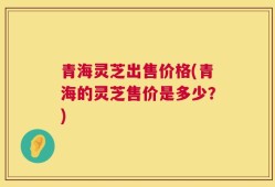 青海灵芝出售价格(青海的灵芝售价是多少？)