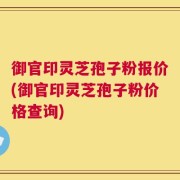 御官印灵芝孢子粉报价(御官印灵芝孢子粉价格查询)