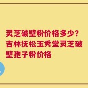 灵芝破壁粉价格多少？吉林抚松玉秀堂灵芝破壁孢子粉价格