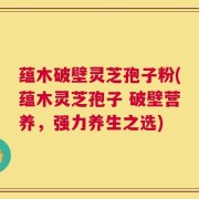 蕴木破壁灵芝孢子粉(蕴木灵芝孢子 破壁营养，强力养生之选)
