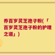 养百岁灵芝孢子粉(「百岁灵芝孢子粉的护理之道」)