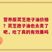 营养层灵芝孢子油价格？灵芝孢子油也太贵了吧，吃了真的有效果吗