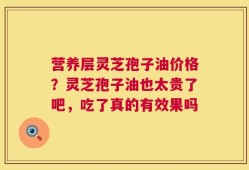 营养层灵芝孢子油价格？灵芝孢子油也太贵了吧，吃了真的有效果吗