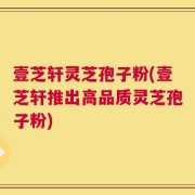 壹芝轩灵芝孢子粉(壹芝轩推出高品质灵芝孢子粉)