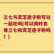 三七与灵芝孢子粉可以一起吃吗(可以同时食用三七和灵芝孢子粉吗？)