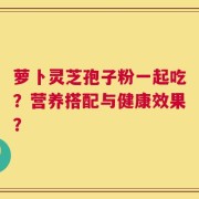 萝卜灵芝孢子粉一起吃？营养搭配与健康效果？