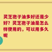 灵芝孢子油多好还是少好？灵芝孢子油是怎么样使用的，可以用多久呢