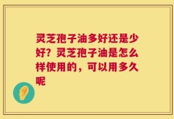 灵芝孢子油多好还是少好？灵芝孢子油是怎么样使用的，可以用多久呢
