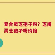 复合灵芝孢子粉？芝甫灵芝孢孑粉价格