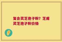 复合灵芝孢子粉？芝甫灵芝孢孑粉价格