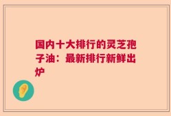 国内十大排行的灵芝孢子油：最新排行新鲜出炉