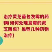 治疗灵芝菌包发霉的药物(如何处理发霉的灵芝菌包？推荐几种药物治疗)