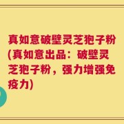 真如意破壁灵芝狍子粉(真如意出品：破壁灵芝狍子粉，强力增强免疫力)