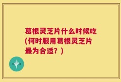 葛根灵芝片什么时候吃(何时服用葛根灵芝片最为合适？)