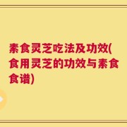素食灵芝吃法及功效(食用灵芝的功效与素食食谱)