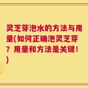 灵芝芽泡水的方法与用量(如何正确泡灵芝芽？用量和方法是关键！)