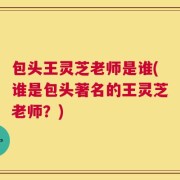 包头王灵芝老师是谁(谁是包头著名的王灵芝老师？)