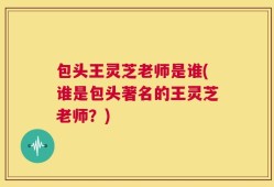 包头王灵芝老师是谁(谁是包头著名的王灵芝老师？)