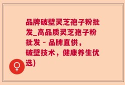 品牌破壁灵芝孢子粉批发_高品质灵芝孢子粉批发 - 品牌直供，破壁技术，健康养生优选)