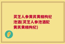灵芝人参黄芪黄精枸杞泡酒(灵芝人参泡酒配黄芪黄精枸杞)