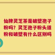 仙牌灵芝茶是破壁孢子粉吗？灵芝孢子粉头道粉和破壁有什么区别吗