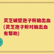灵芝破壁孢子粉脑出血(灵芝孢子粉对脑出血有帮助)
